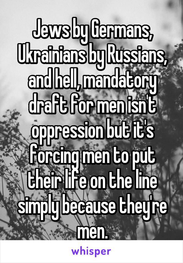 Jews by Germans, Ukrainians by Russians,
and hell, mandatory draft for men isn't oppression but it's forcing men to put their life on the line simply because they're men.