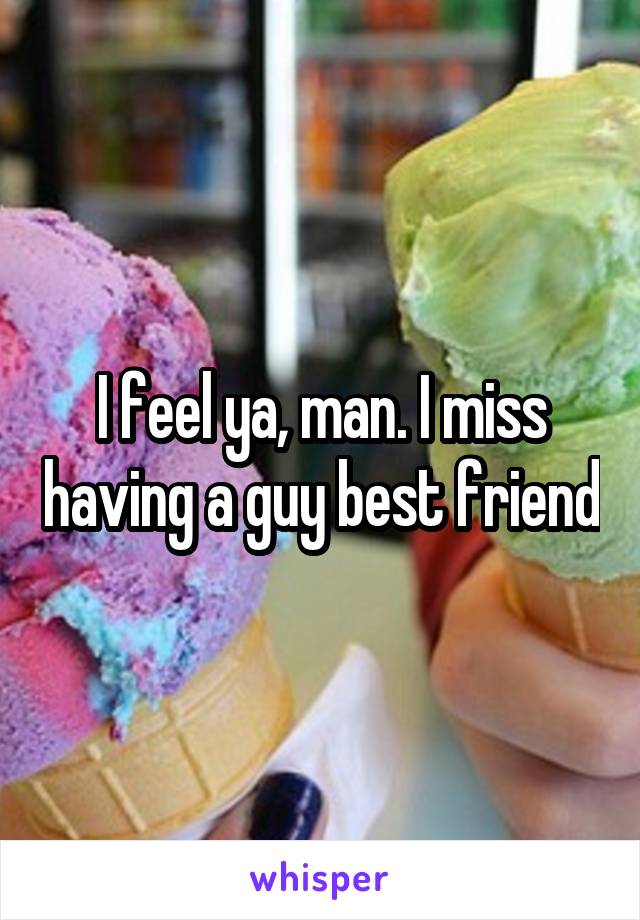 I feel ya, man. I miss having a guy best friend