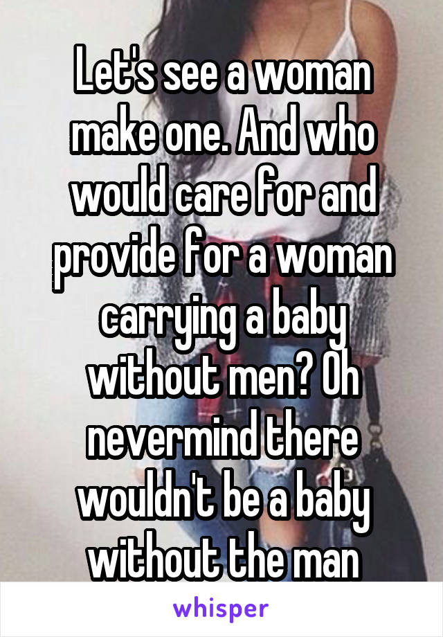 Let's see a woman make one. And who would care for and provide for a woman carrying a baby without men? Oh nevermind there wouldn't be a baby without the man