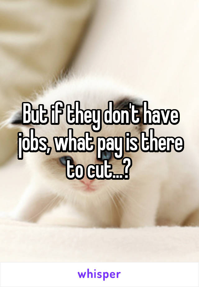 But if they don't have jobs, what pay is there to cut...? 