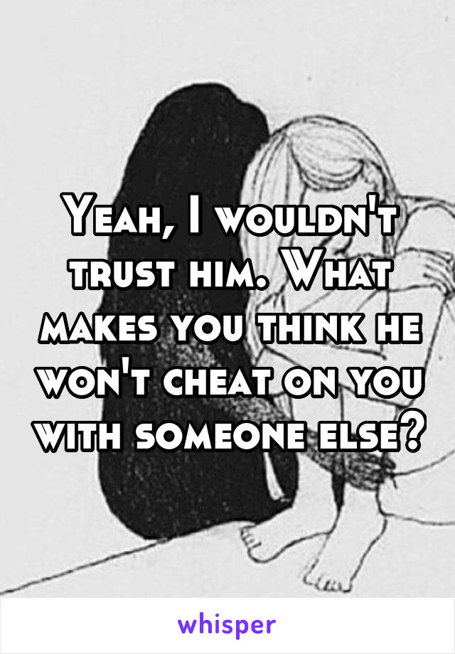 Yeah, I wouldn't trust him. What makes you think he won't cheat on you with someone else?