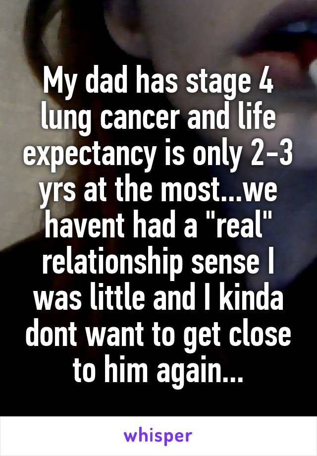 My dad has stage 4 lung cancer and life expectancy is only 2-3 yrs at the most...we havent had a "real" relationship sense I was little and I kinda dont want to get close to him again...