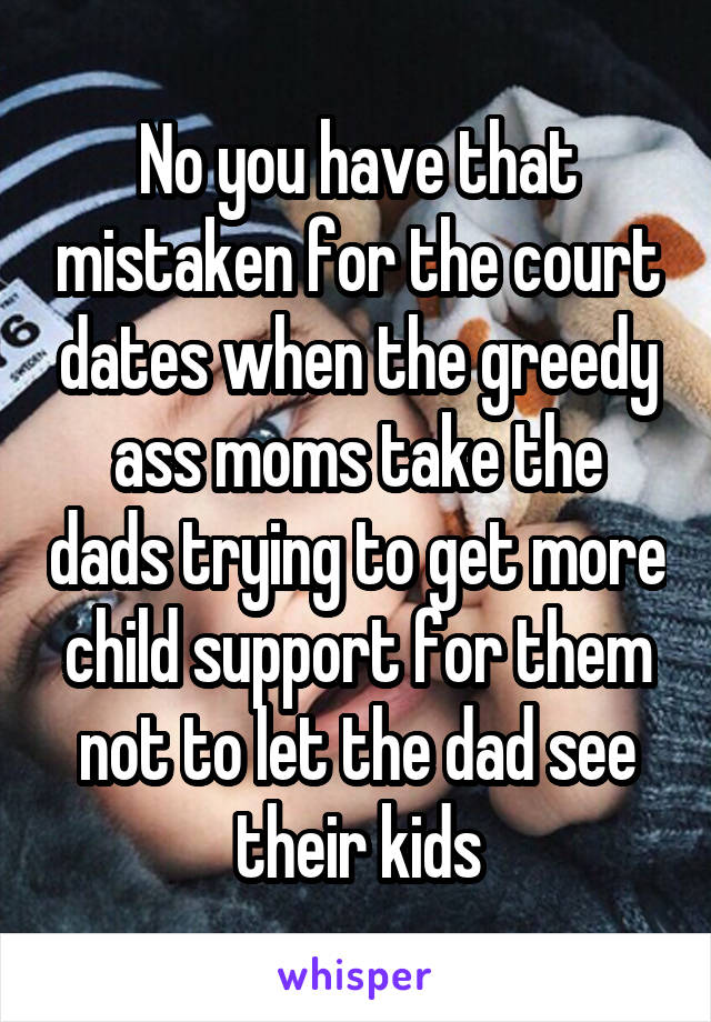 No you have that mistaken for the court dates when the greedy ass moms take the dads trying to get more child support for them not to let the dad see their kids