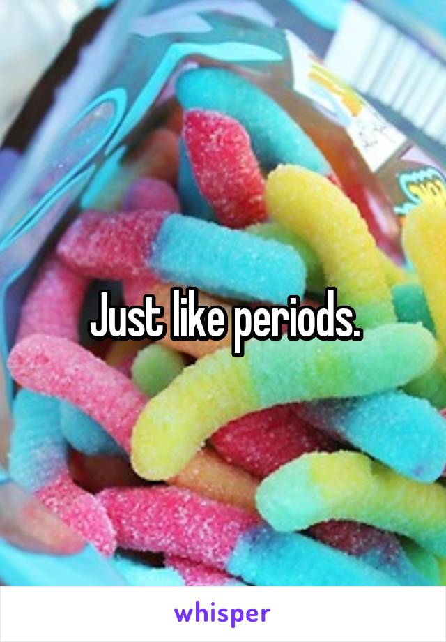 Just like periods.