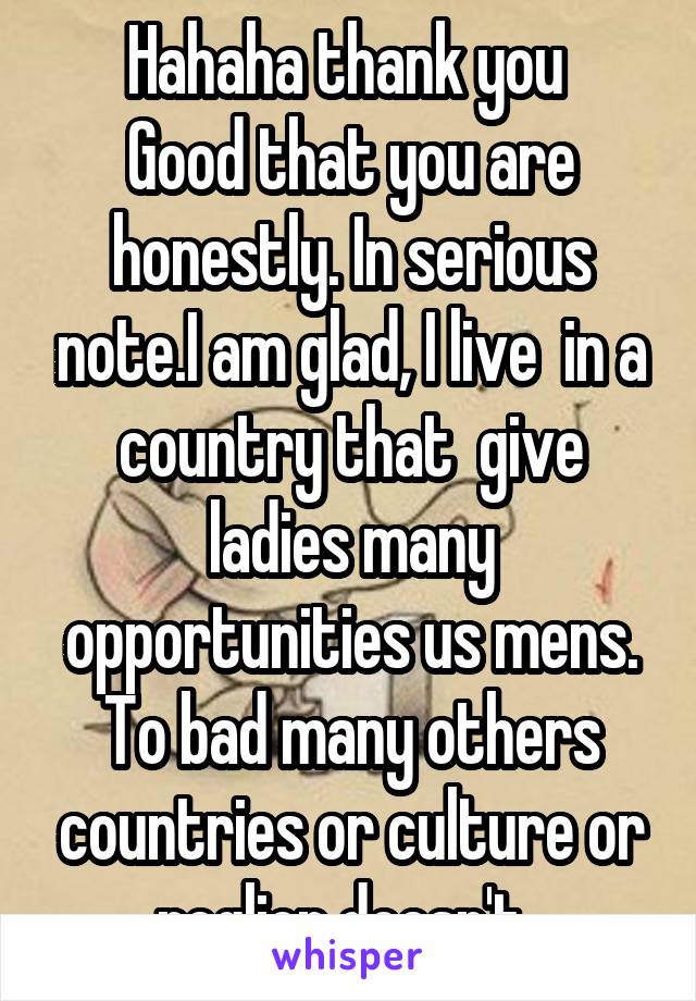 Hahaha thank you 
Good that you are honestly. In serious note.I am glad, I live  in a country that  give ladies many opportunities us mens. To bad many others countries or culture or reglion doesn't. 