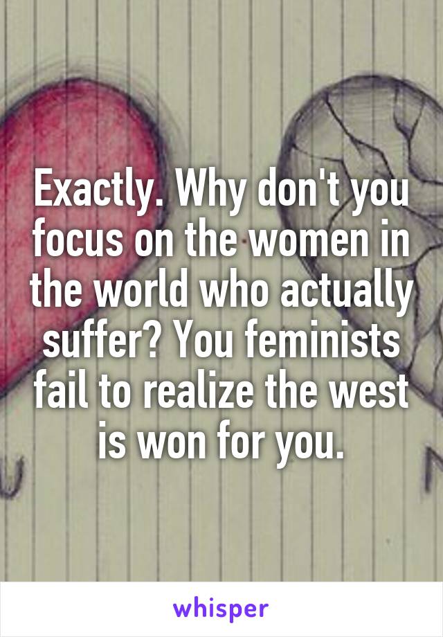 Exactly. Why don't you focus on the women in the world who actually suffer? You feminists fail to realize the west is won for you.