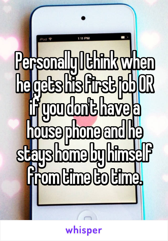 Personally I think when he gets his first job OR if you don't have a house phone and he stays home by himself from time to time.