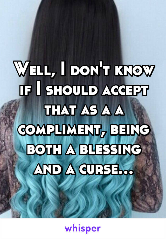 Well, I don't know if I should accept that as a a compliment, being both a blessing and a curse…