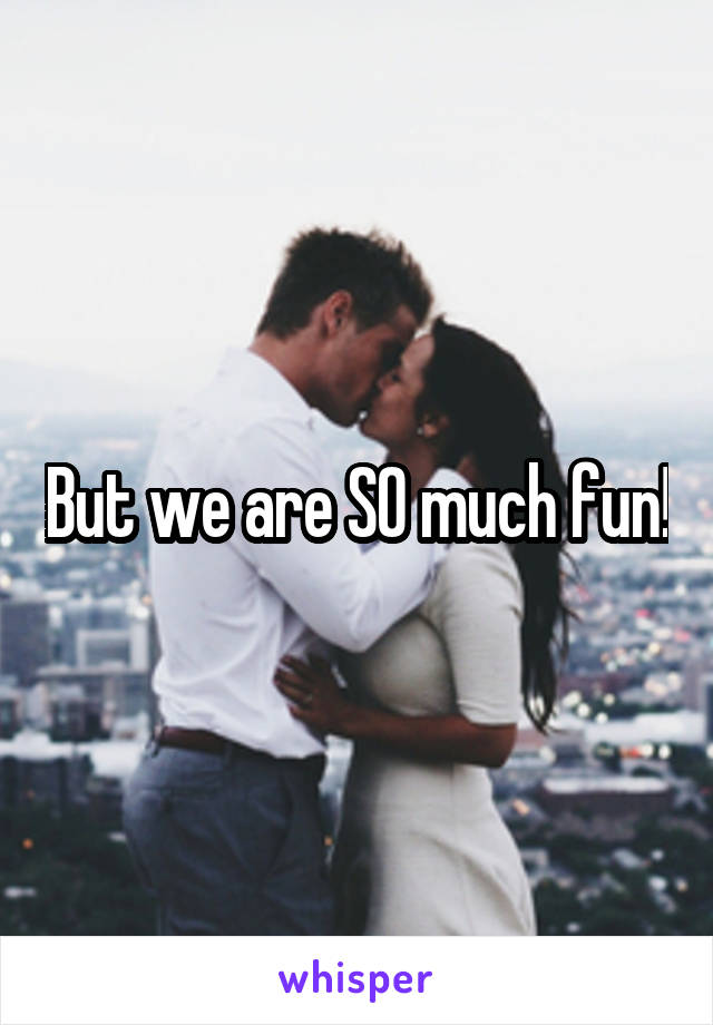 But we are SO much fun!