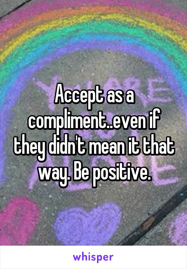 Accept as a compliment..even if they didn't mean it that way. Be positive.