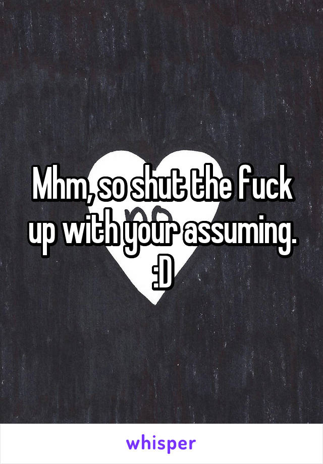 Mhm, so shut the fuck up with your assuming. :D