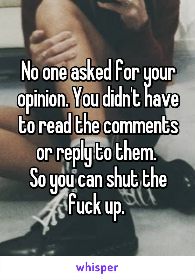 No one asked for your opinion. You didn't have to read the comments or reply to them. 
So you can shut the fuck up. 