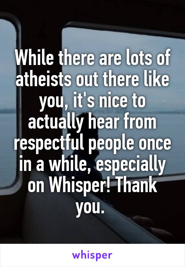 While there are lots of atheists out there like you, it's nice to actually hear from respectful people once in a while, especially on Whisper! Thank you. 