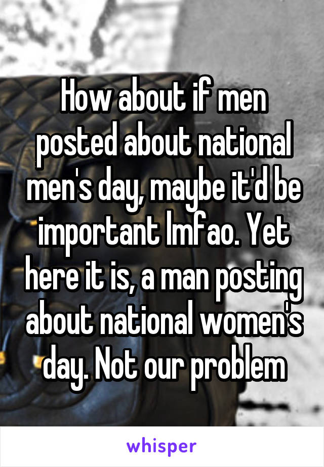 How about if men posted about national men's day, maybe it'd be important lmfao. Yet here it is, a man posting about national women's day. Not our problem