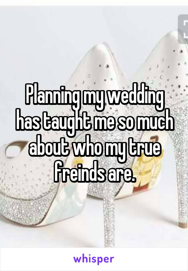 Planning my wedding has taught me so much about who my true freinds are.