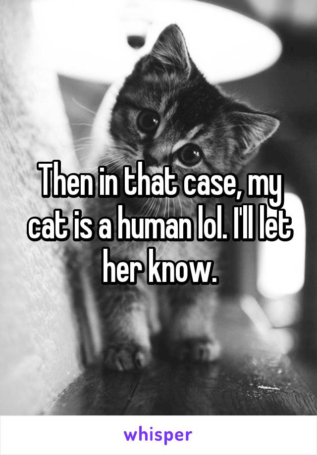 Then in that case, my cat is a human lol. I'll let her know.