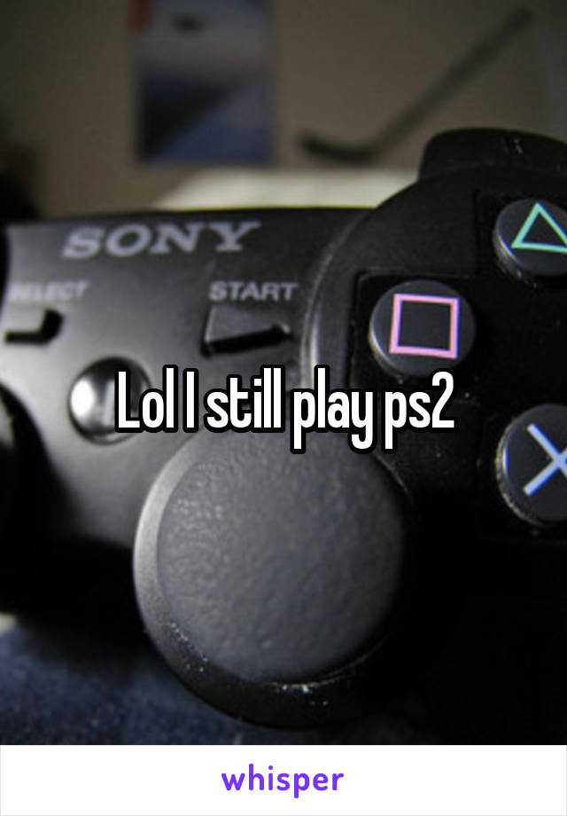 Lol I still play ps2