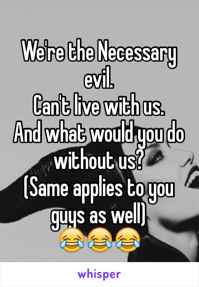 We're the Necessary evil.
Can't live with us.
And what would you do without us?
(Same applies to you guys as well) 
😂😂😂