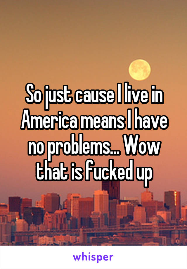 So just cause I live in America means I have no problems... Wow that is fucked up