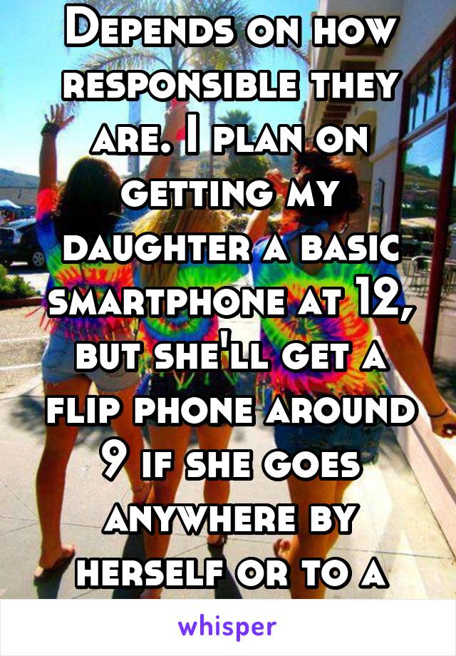 Depends on how responsible they are. I plan on getting my daughter a basic smartphone at 12, but she'll get a flip phone around 9 if she goes anywhere by herself or to a friends house. 