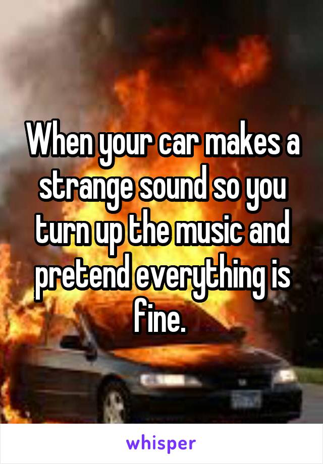 When your car makes a strange sound so you turn up the music and pretend everything is fine. 