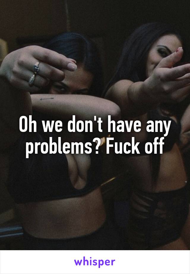 Oh we don't have any problems? Fuck off