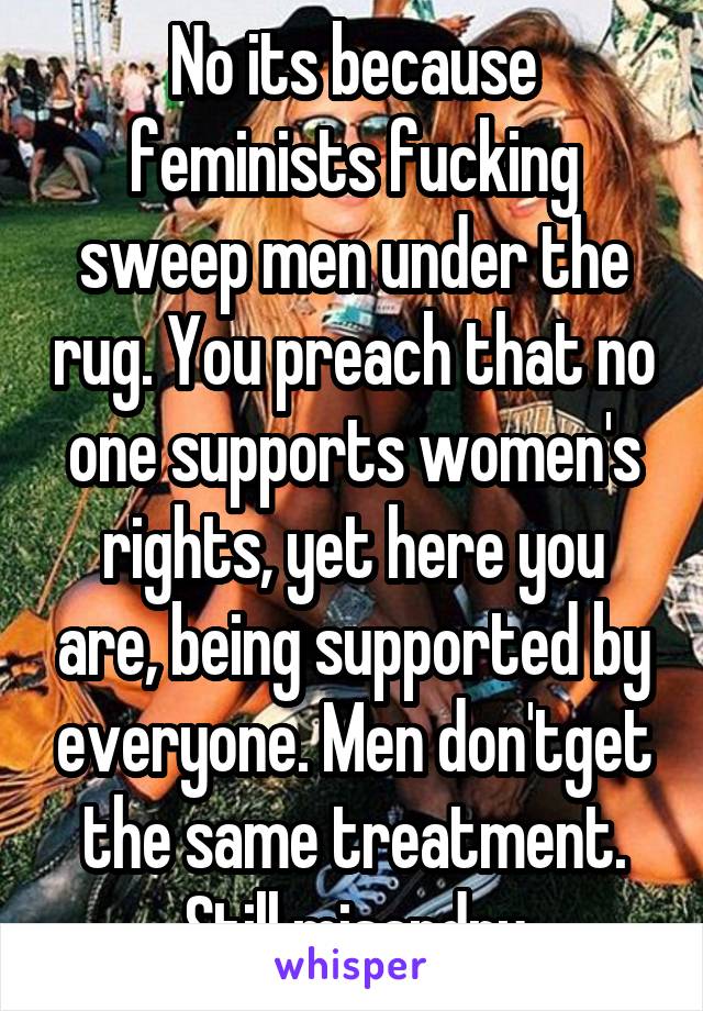 No its because feminists fucking sweep men under the rug. You preach that no one supports women's rights, yet here you are, being supported by everyone. Men don'tget the same treatment. Still misandry