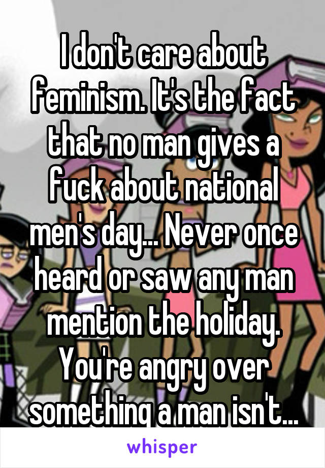 I don't care about feminism. It's the fact that no man gives a fuck about national men's day... Never once heard or saw any man mention the holiday. You're angry over something a man isn't...