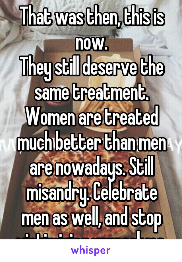 That was then, this is now.
They still deserve the same treatment. Women are treated much better than men are nowadays. Still misandry. Celebrate men as well, and stop victimizing yourselves.