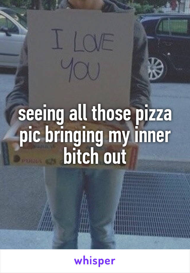 seeing all those pizza pic bringing my inner bitch out