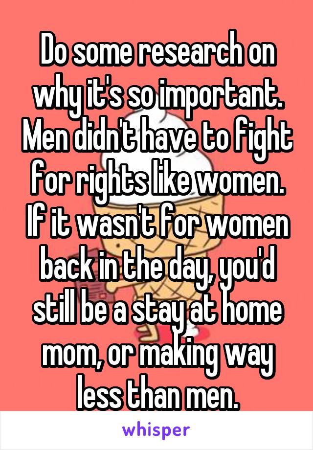 Do some research on why it's so important. Men didn't have to fight for rights like women. If it wasn't for women back in the day, you'd still be a stay at home mom, or making way less than men.