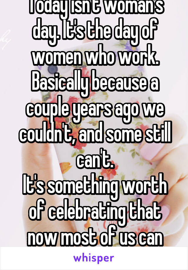 Today isn't woman's day. It's the day of women who work. Basically because a couple years ago we couldn't, and some still can't.
It's something worth of celebrating that now most of us can work.