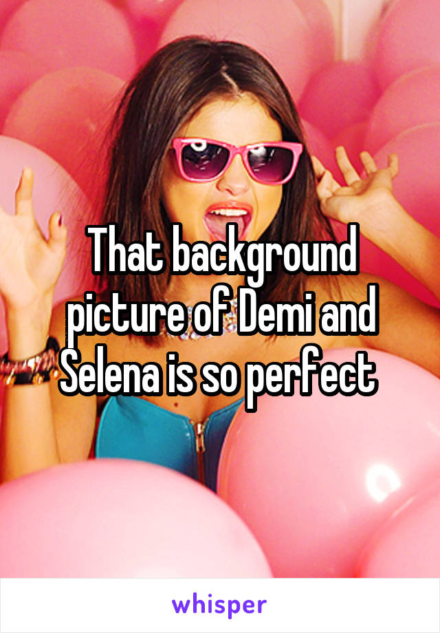 That background picture of Demi and Selena is so perfect 