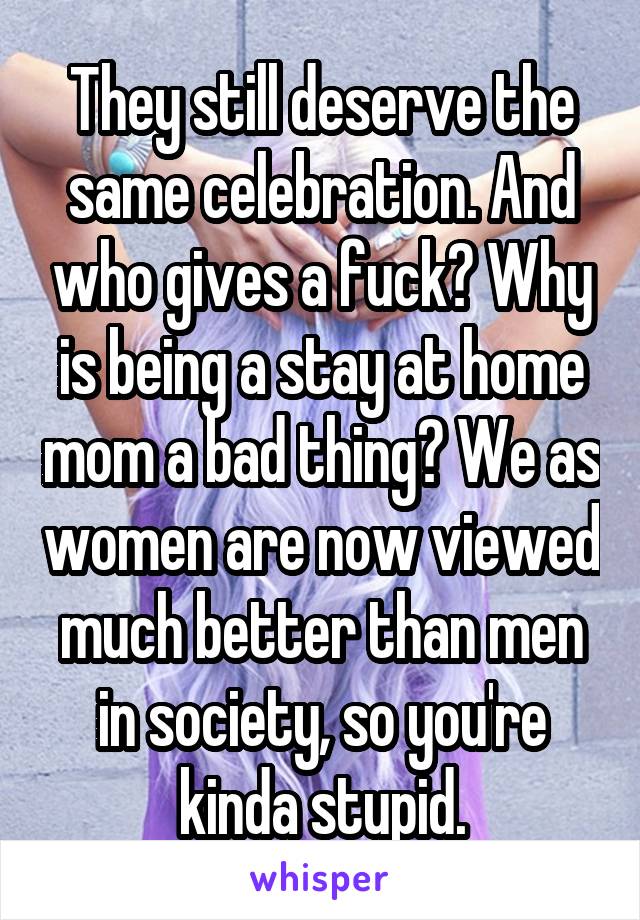 They still deserve the same celebration. And who gives a fuck? Why is being a stay at home mom a bad thing? We as women are now viewed much better than men in society, so you're kinda stupid.