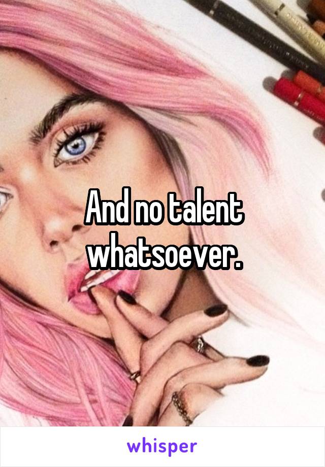 And no talent whatsoever.