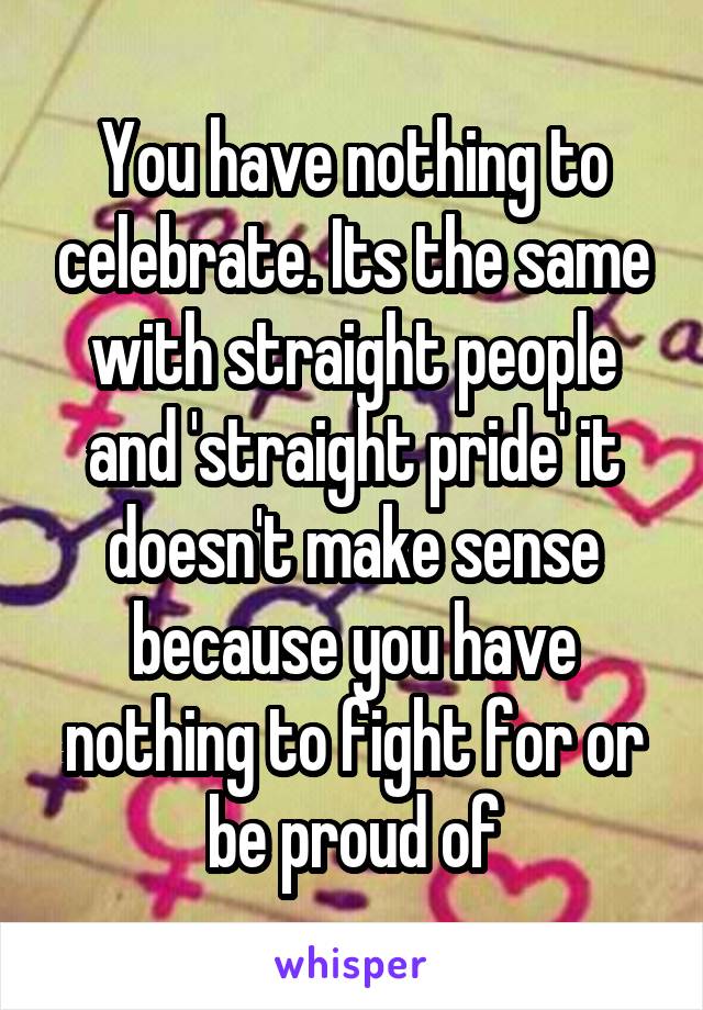 You have nothing to celebrate. Its the same with straight people and 'straight pride' it doesn't make sense because you have nothing to fight for or be proud of