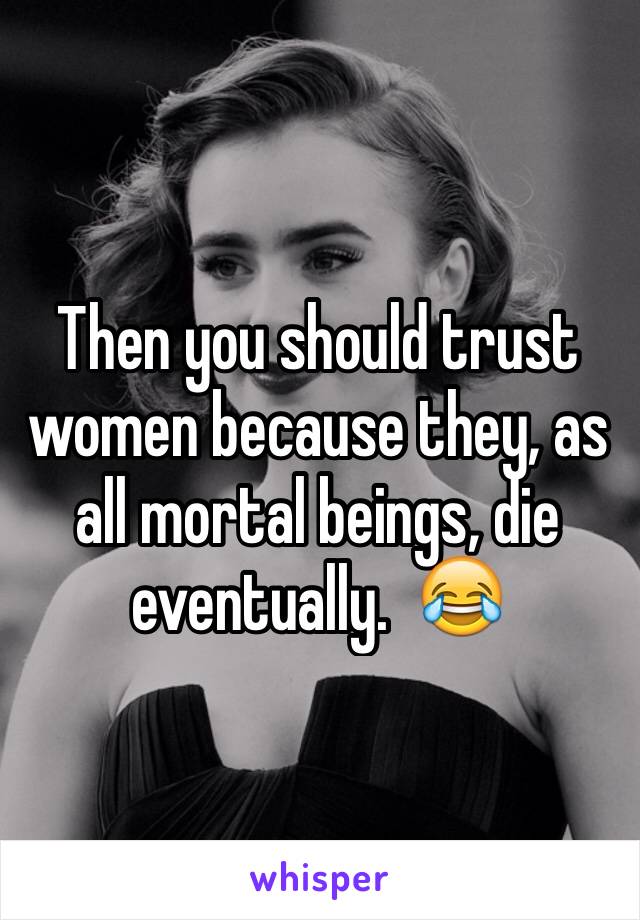 Then you should trust women because they, as all mortal beings, die eventually.  😂