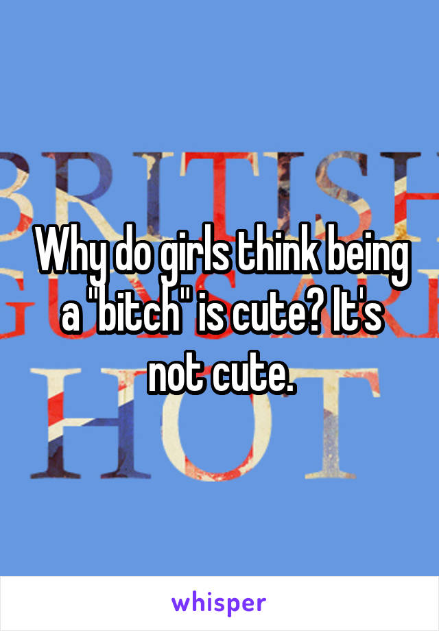 Why do girls think being a "bitch" is cute? It's not cute.