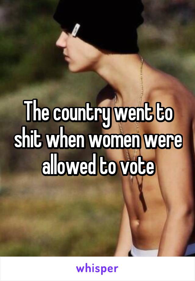 The country went to shit when women were allowed to vote