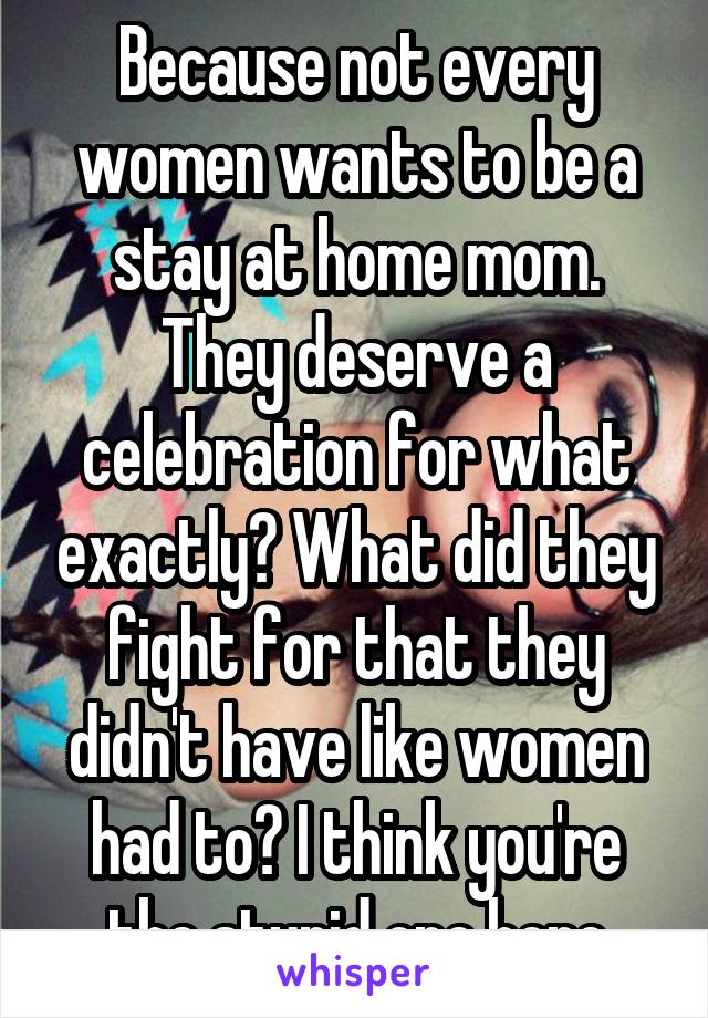 Because not every women wants to be a stay at home mom. They deserve a celebration for what exactly? What did they fight for that they didn't have like women had to? I think you're the stupid one here