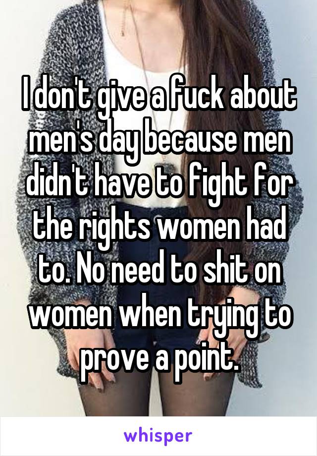 I don't give a fuck about men's day because men didn't have to fight for the rights women had to. No need to shit on women when trying to prove a point.