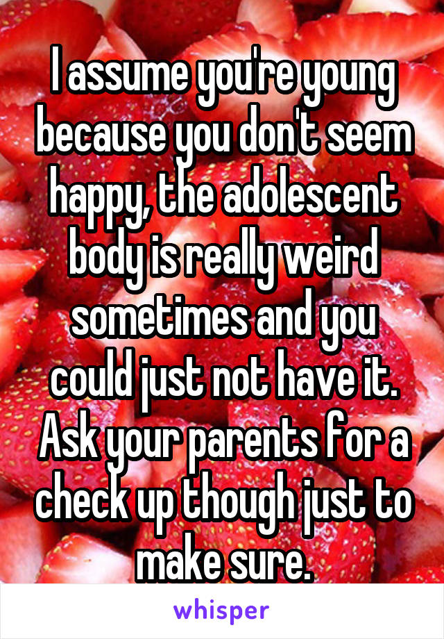 I assume you're young because you don't seem happy, the adolescent body is really weird sometimes and you could just not have it. Ask your parents for a check up though just to make sure.