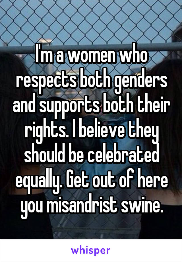 I'm a women who respects both genders and supports both their rights. I believe they should be celebrated equally. Get out of here you misandrist swine.