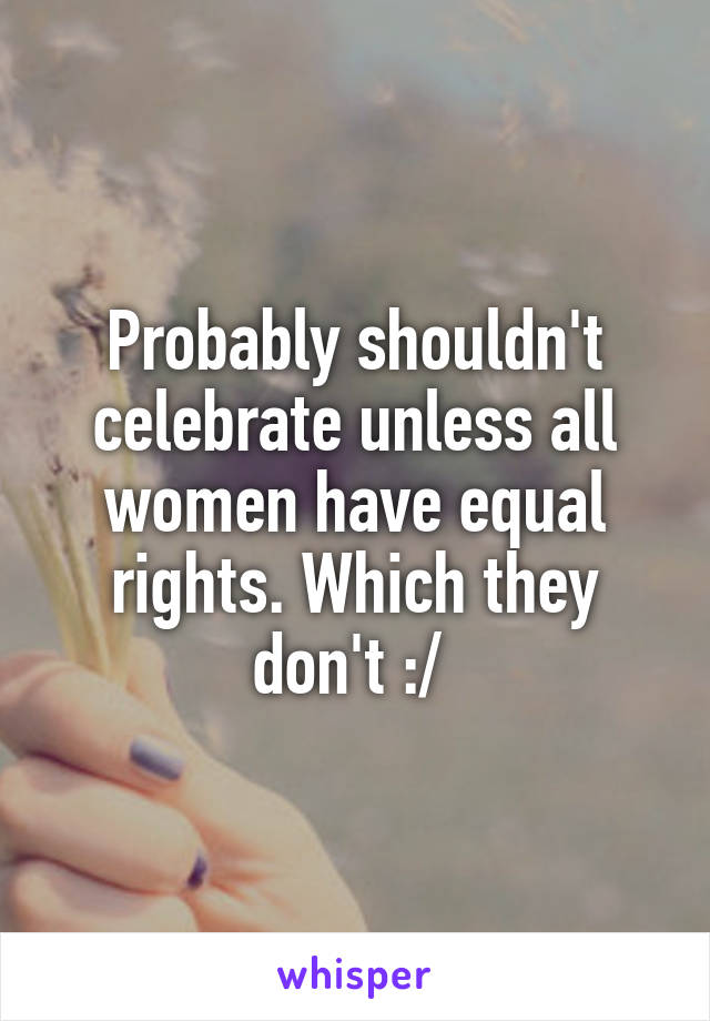 Probably shouldn't celebrate unless all women have equal rights. Which they don't :/ 