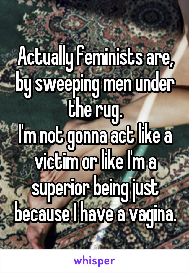 Actually feminists are, by sweeping men under the rug.
I'm not gonna act like a victim or like I'm a superior being just because I have a vagina.