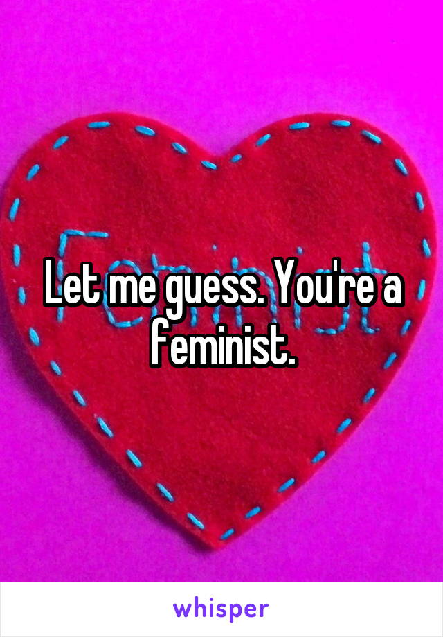 Let me guess. You're a feminist.