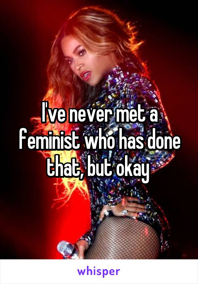 I've never met a feminist who has done that, but okay 