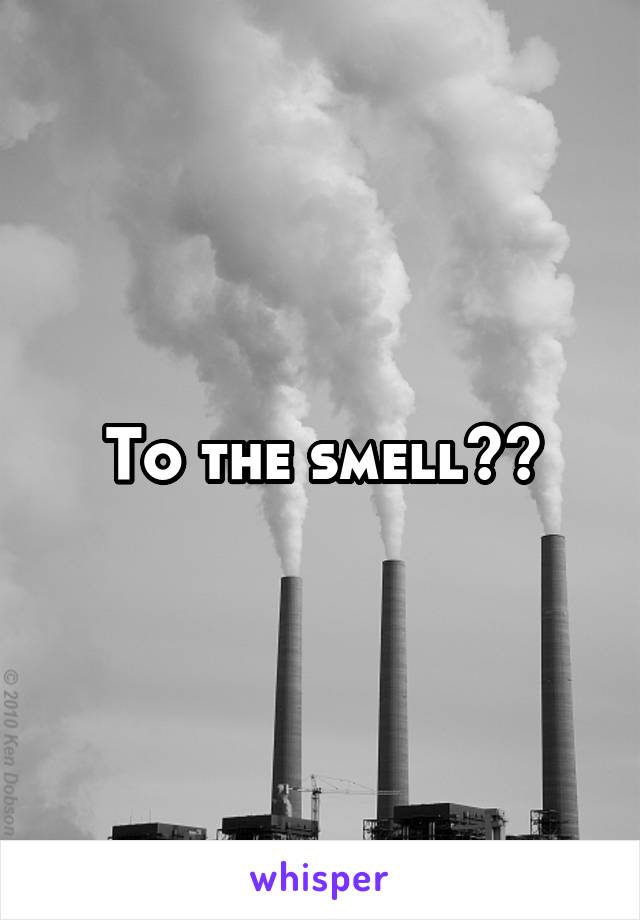 To the smell??