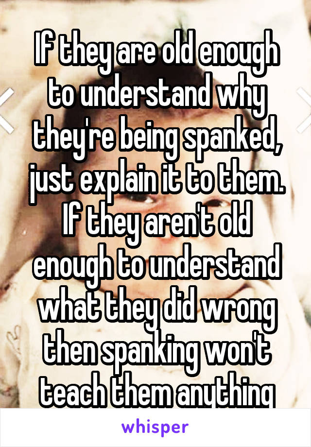 If they are old enough to understand why they're being spanked, just explain it to them.
If they aren't old enough to understand what they did wrong then spanking won't teach them anything