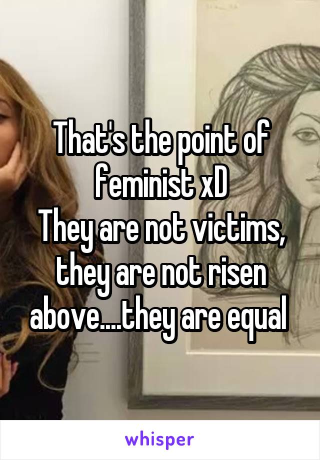 That's the point of feminist xD
They are not victims, they are not risen above....they are equal 